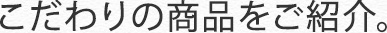 こだわりの商品をご紹介。